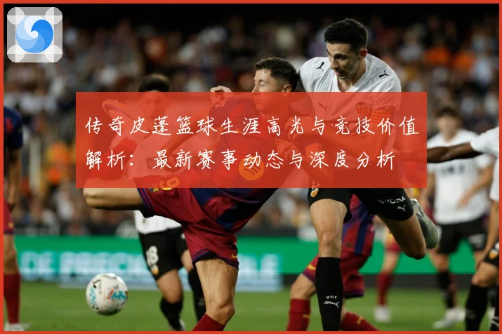 传奇皮蓬篮球生涯高光与竞技价值解析：最新赛事动态与深度分析