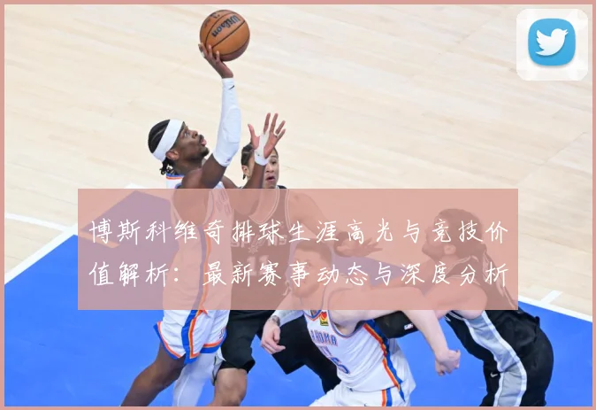 博斯科维奇排球生涯高光与竞技价值解析：最新赛事动态与深度分析