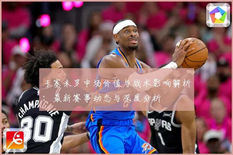 卡塞米罗中场价值与战术影响解析：最新赛事动态与深度分析