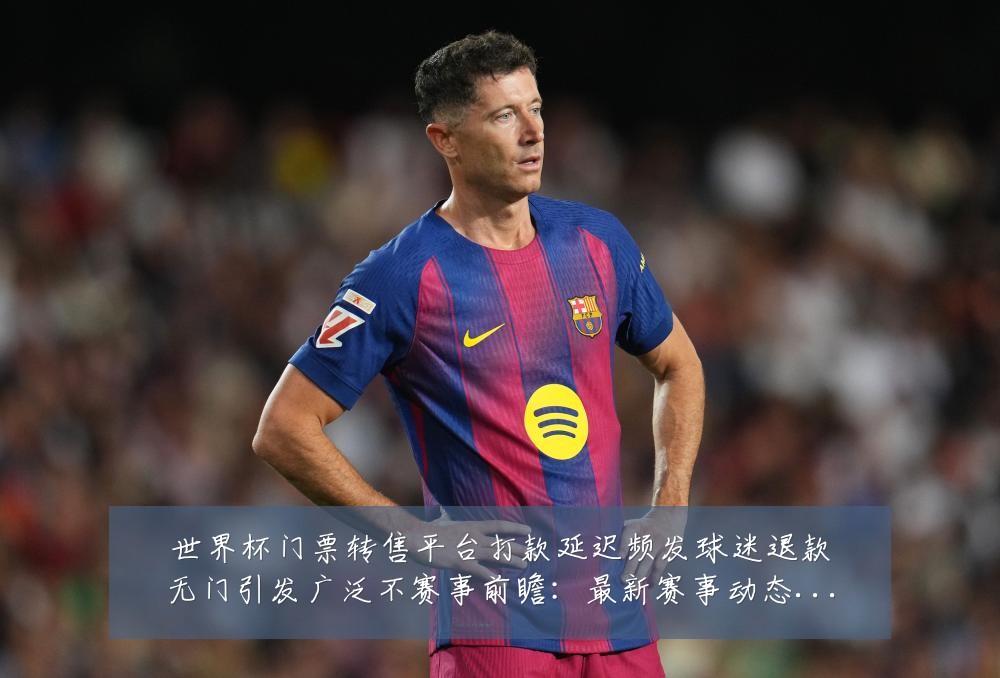 世界杯门票转售平台打款延迟频发球迷退款无门引发广泛不赛事前瞻：最新赛事动态与深度分析