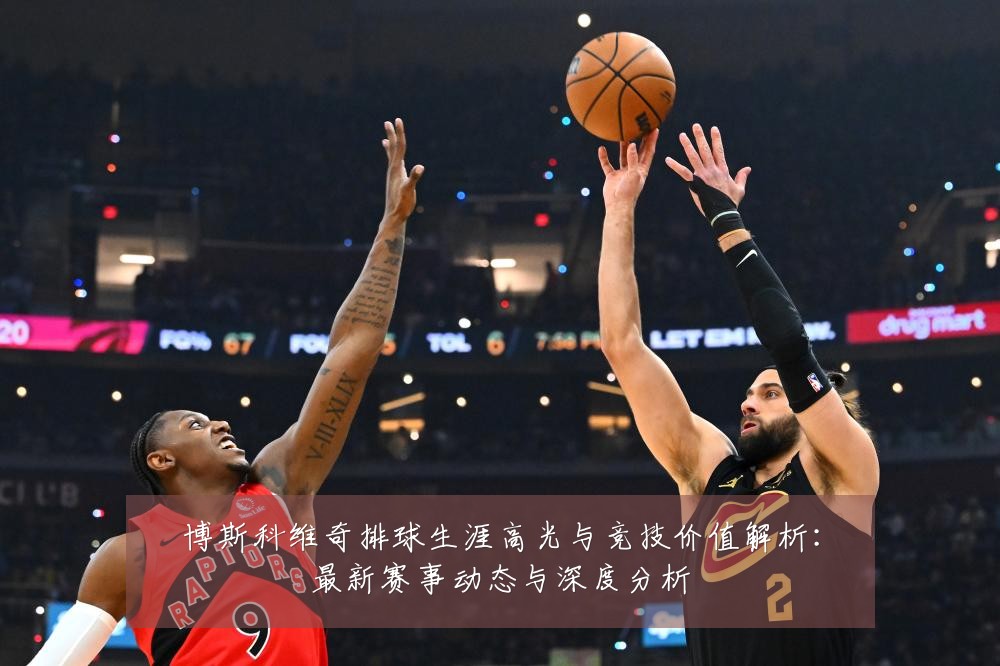 博斯科维奇排球生涯高光与竞技价值解析：最新赛事动态与深度分析